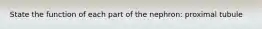 State the function of each part of the nephron: proximal tubule