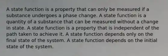 A state function is a property that can only be measured if a substance undergoes a phase change. A state function is a quantity of a substance that can be measured without a change in state. A state function is a property that is independent of the path taken to achieve it. A state function depends only on the final state of the system. A state function depends on the initial state of the system.