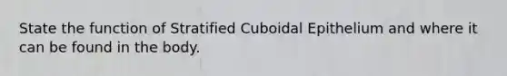 State the function of Stratified Cuboidal Epithelium and where it can be found in the body.