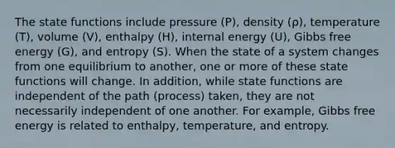 The state functions include pressure (P), density (ρ), temperature (T), volume (V), enthalpy (H), internal energy (U), Gibbs free energy (G), and entropy (S). When the state of a system changes from one equilibrium to another, one or more of these state functions will change. In addition, while state functions are independent of the path (process) taken, they are not necessarily independent of one another. For example, Gibbs free energy is related to enthalpy, temperature, and entropy.