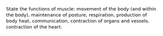 State the functions of muscle: movement of the body (and within the body), maintenance of posture, respiration, production of body heat, communication, contraction of organs and vessels, contraction of <a href='https://www.questionai.com/knowledge/kya8ocqc6o-the-heart' class='anchor-knowledge'>the heart</a>.