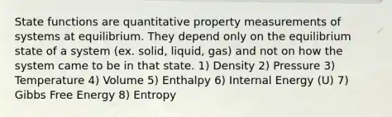 State functions are quantitative property measurements of systems at equilibrium. They depend only on the equilibrium state of a system (ex. solid, liquid, gas) and not on how the system came to be in that state. 1) Density 2) Pressure 3) Temperature 4) Volume 5) Enthalpy 6) Internal Energy (U) 7) Gibbs Free Energy 8) Entropy