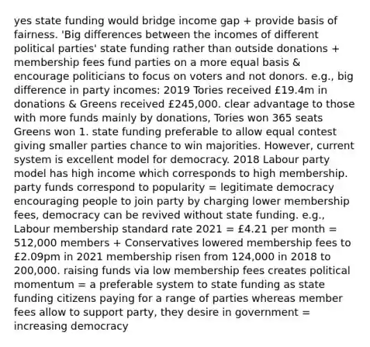 yes state funding would bridge income gap + provide basis of fairness. 'Big differences between the incomes of different political parties' state funding rather than outside donations + membership fees fund parties on a more equal basis & encourage politicians to focus on voters and not donors. e.g., big difference in party incomes: 2019 Tories received £19.4m in donations & Greens received £245,000. clear advantage to those with more funds mainly by donations, Tories won 365 seats Greens won 1. state funding preferable to allow equal contest giving smaller parties chance to win majorities. However, current system is excellent model for democracy. 2018 Labour party model has high income which corresponds to high membership. party funds correspond to popularity = legitimate democracy encouraging people to join party by charging lower membership fees, democracy can be revived without state funding. e.g., Labour membership standard rate 2021 = £4.21 per month = 512,000 members + Conservatives lowered membership fees to £2.09pm in 2021 membership risen from 124,000 in 2018 to 200,000. raising funds via low membership fees creates political momentum = a preferable system to state funding as state funding citizens paying for a range of parties whereas member fees allow to support party, they desire in government = increasing democracy