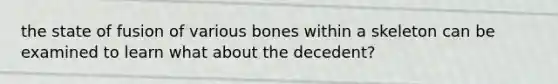 the state of fusion of various bones within a skeleton can be examined to learn what about the decedent?