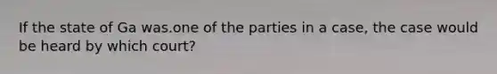 If the state of Ga was.one of the parties in a case, the case would be heard by which court?