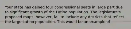 Your state has gained four congressional seats in large part due to significant growth of the Latino population. The legislature's proposed maps, however, fail to include any districts that reflect the large Latino population. This would be an example of