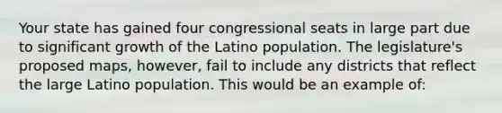 Your state has gained four congressional seats in large part due to significant growth of the Latino population. The legislature's proposed maps, however, fail to include any districts that reflect the large Latino population. This would be an example of: