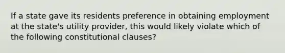 If a state gave its residents preference in obtaining employment at the state's utility provider, this would likely violate which of the following constitutional clauses?