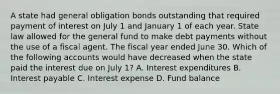 A state had general obligation bonds outstanding that required payment of interest on July 1 and January 1 of each year. State law allowed for the general fund to make debt payments without the use of a fiscal agent. The fiscal year ended June 30. Which of the following accounts would have decreased when the state paid the interest due on July 1? A. Interest expenditures B. Interest payable C. Interest expense D. Fund balance