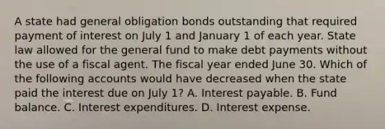 A state had general obligation bonds outstanding that required payment of interest on July 1 and January 1 of each year. State law allowed for the general fund to make debt payments without the use of a fiscal agent. The fiscal year ended June 30. Which of the following accounts would have decreased when the state paid the interest due on July 1? A. Interest payable. B. Fund balance. C. Interest expenditures. D. Interest expense.