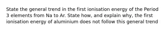 State the general trend in the first ionisation energy of the Period 3 elements from Na to Ar. State how, and explain why, the first ionisation energy of aluminium does not follow this general trend