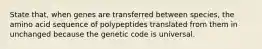 State that, when genes are transferred between species, the amino acid sequence of polypeptides translated from them in unchanged because the genetic code is universal.