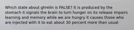 Which state about ghrelin is FALSE? It is produced by the stomach it signals the brain to turn hunger on its release impairs learning and memory while we are hungry it causes those who are injected with it to eat about 30 percent more than usual