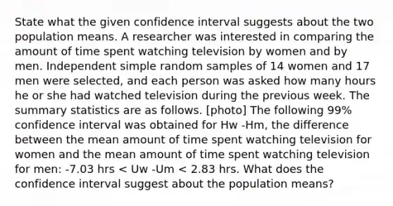 State what the given confidence interval suggests about the two population means. A researcher was interested in comparing the amount of time spent watching television by women and by men. Independent simple random samples of 14 women and 17 men were selected, and each person was asked how many hours he or she had watched television during the previous week. The summary statistics are as follows. [photo] The following 99% confidence interval was obtained for Hw -Hm, the difference between the mean amount of time spent watching television for women and the mean amount of time spent watching television for men: -7.03 hrs < Uw -Um < 2.83 hrs. What does the confidence interval suggest about the population means?