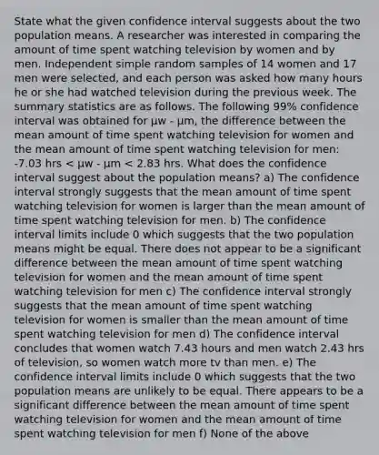 State what the given confidence interval suggests about the two population means. A researcher was interested in comparing the amount of time spent watching television by women and by men. Independent simple random samples of 14 women and 17 men were selected, and each person was asked how many hours he or she had watched television during the previous week. The summary statistics are as follows. The following 99% confidence interval was obtained for μw - μm, the difference between the mean amount of time spent watching television for women and the mean amount of time spent watching television for men: -7.03 hrs < μw - μm < 2.83 hrs. What does the confidence interval suggest about the population means? a) The confidence interval strongly suggests that the mean amount of time spent watching television for women is larger than the mean amount of time spent watching television for men. b) The confidence interval limits include 0 which suggests that the two population means might be equal. There does not appear to be a significant difference between the mean amount of time spent watching television for women and the mean amount of time spent watching television for men c) The confidence interval strongly suggests that the mean amount of time spent watching television for women is smaller than the mean amount of time spent watching television for men d) The confidence interval concludes that women watch 7.43 hours and men watch 2.43 hrs of television, so women watch more tv than men. e) The confidence interval limits include 0 which suggests that the two population means are unlikely to be equal. There appears to be a significant difference between the mean amount of time spent watching television for women and the mean amount of time spent watching television for men f) None of the above