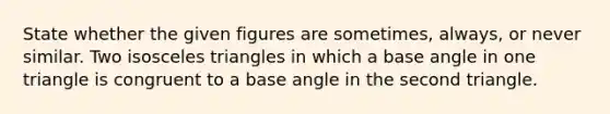 State whether the given figures are sometimes, always, or never similar. Two isosceles triangles in which a base angle in one triangle is congruent to a base angle in the second triangle.