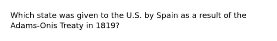 Which state was given to the U.S. by Spain as a result of the Adams-Onis Treaty in 1819?