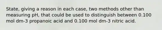 State, giving a reason in each case, two methods other than measuring pH, that could be used to distinguish between 0.100 mol dm-3 propanoic acid and 0.100 mol dm-3 nitric acid.