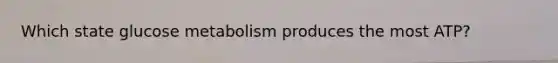 Which state glucose metabolism produces the most ATP?