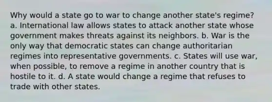 Why would a state go to war to change another state's regime? a. International law allows states to attack another state whose government makes threats against its neighbors. b. War is the only way that democratic states can change authoritarian regimes into representative governments. c. States will use war, when possible, to remove a regime in another country that is hostile to it. d. A state would change a regime that refuses to trade with other states.