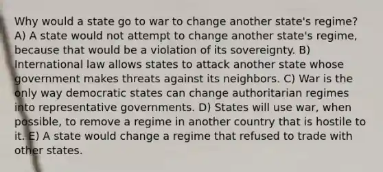 Why would a state go to war to change another state's regime? A) A state would not attempt to change another state's regime, because that would be a violation of its sovereignty. B) International law allows states to attack another state whose government makes threats against its neighbors. C) War is the only way democratic states can change authoritarian regimes into representative governments. D) States will use war, when possible, to remove a regime in another country that is hostile to it. E) A state would change a regime that refused to trade with other states.