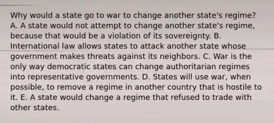 Why would a state go to war to change another state's regime? A. A state would not attempt to change another state's regime, because that would be a violation of its sovereignty. B. International law allows states to attack another state whose government makes threats against its neighbors. C. War is the only way democratic states can change authoritarian regimes into representative governments. D. States will use war, when possible, to remove a regime in another country that is hostile to it. E. A state would change a regime that refused to trade with other states.