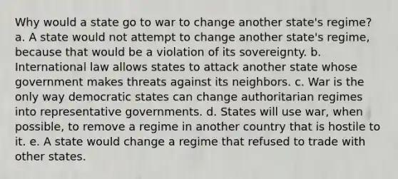 Why would a state go to war to change another state's regime? a. A state would not attempt to change another state's regime, because that would be a violation of its sovereignty. b. International law allows states to attack another state whose government makes threats against its neighbors. c. War is the only way democratic states can change authoritarian regimes into representative governments. d. States will use war, when possible, to remove a regime in another country that is hostile to it. e. A state would change a regime that refused to trade with other states.