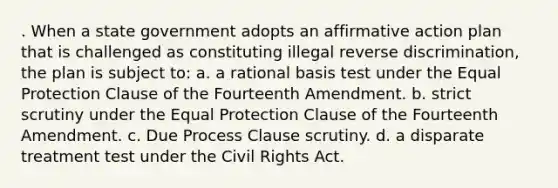 . When a state government adopts an affirmative action plan that is challenged as constituting illegal reverse discrimination, the plan is subject to: a. a rational basis test under the Equal Protection Clause of the Fourteenth Amendment. b. strict scrutiny under the Equal Protection Clause of the Fourteenth Amendment. c. Due Process Clause scrutiny. d. a disparate treatment test under the Civil Rights Act.