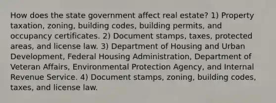 How does the state government affect real estate? 1) Property taxation, zoning, building codes, building permits, and occupancy certificates. 2) Document stamps, taxes, protected areas, and license law. 3) Department of Housing and Urban Development, Federal Housing Administration, Department of Veteran Affairs, Environmental Protection Agency, and Internal Revenue Service. 4) Document stamps, zoning, building codes, taxes, and license law.