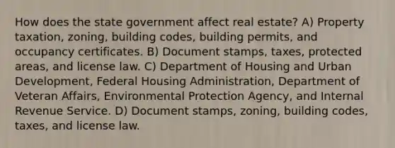 How does the state government affect real estate? A) Property taxation, zoning, building codes, building permits, and occupancy certificates. B) Document stamps, taxes, protected areas, and license law. C) Department of Housing and Urban Development, Federal Housing Administration, Department of Veteran Affairs, Environmental Protection Agency, and Internal Revenue Service. D) Document stamps, zoning, building codes, taxes, and license law.