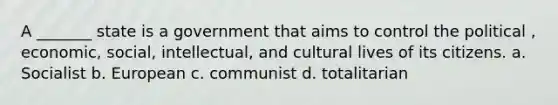 A _______ state is a government that aims to control the political , economic, social, intellectual, and cultural lives of its citizens. a. Socialist b. European c. communist d. totalitarian