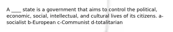 A ____ state is a government that aims to control the political, economic, social, intellectual, and cultural lives of its citizens. a-socialist b-European c-Communist d-totalitarian