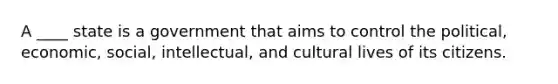A ____ state is a government that aims to control the political, economic, social, intellectual, and cultural lives of its citizens.
