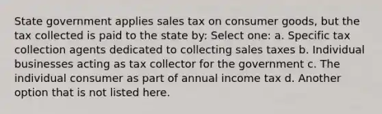 State government applies sales tax on consumer goods, but the tax collected is paid to the state by: Select one: a. Specific tax collection agents dedicated to collecting sales taxes b. Individual businesses acting as tax collector for the government c. The individual consumer as part of annual income tax d. Another option that is not listed here.