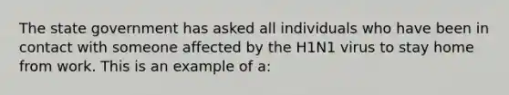 The state government has asked all individuals who have been in contact with someone affected by the H1N1 virus to stay home from work. This is an example of a: