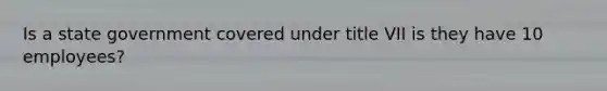 Is a state government covered under title VII is they have 10 employees?