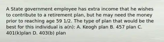 A State government employee has extra income that he wishes to contribute to a retirement plan, but he may need the money prior to reaching age 59 1/2. The type of plan that would be the best for this individual is a(n): A. Keogh plan B. 457 plan C. 401(k)plan D. 403(b) plan