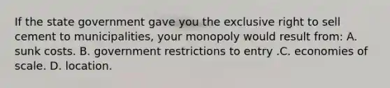 If the state government gave you the exclusive right to sell cement to municipalities, your monopoly would result from: A. sunk costs. B. government restrictions to entry .C. economies of scale. D. location.