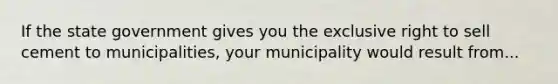 If the state government gives you the exclusive right to sell cement to municipalities, your municipality would result from...