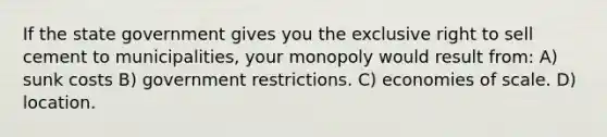 If the state government gives you the exclusive right to sell cement to municipalities, your monopoly would result from: A) sunk costs B) government restrictions. C) economies of scale. D) location.