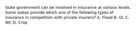 State government can be involved in insurance at various levels. Some states provide which one of the following types of insurance in competition with private insurers? A. Flood B. GL C. WC D. Crop