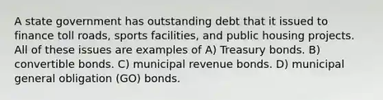 A state government has outstanding debt that it issued to finance toll roads, sports facilities, and public housing projects. All of these issues are examples of A) Treasury bonds. B) convertible bonds. C) municipal revenue bonds. D) municipal general obligation (GO) bonds.