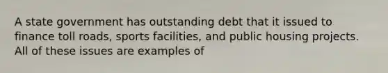 A state government has outstanding debt that it issued to finance toll roads, sports facilities, and public housing projects. All of these issues are examples of