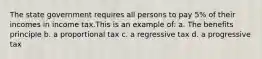 The state government requires all persons to pay 5% of their incomes in income tax.This is an example of: a. The benefits principle b. a proportional tax c. a regressive tax d. a progressive tax