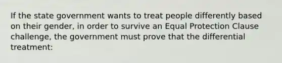 If the state government wants to treat people differently based on their gender, in order to survive an Equal Protection Clause challenge, the government must prove that the differential treatment: