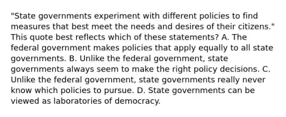 "State governments experiment with different policies to find measures that best meet the needs and desires of their citizens." This quote best reflects which of these statements? A. The federal government makes policies that apply equally to all state governments. B. Unlike the federal government, state governments always seem to make the right policy decisions. C. Unlike the federal government, state governments really never know which policies to pursue. D. State governments can be viewed as laboratories of democracy.