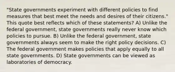 "State governments experiment with different policies to find measures that best meet the needs and desires of their citizens." This quote best reflects which of these statements? A) Unlike the federal government, state governments really never know which policies to pursue. B) Unlike the federal government, state governments always seem to make the right policy decisions. C) The federal government makes policies that apply equally to all state governments. D) State governments can be viewed as laboratories of democracy.