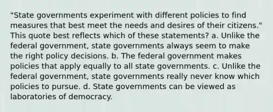 "State governments experiment with different policies to find measures that best meet the needs and desires of their citizens." This quote best reflects which of these statements? a. Unlike the federal government, state governments always seem to make the right policy decisions. b. The federal government makes policies that apply equally to all state governments. c. Unlike the federal government, state governments really never know which policies to pursue. d. State governments can be viewed as laboratories of democracy.