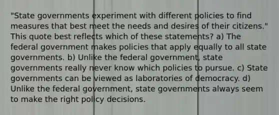 "State governments experiment with different policies to find measures that best meet the needs and desires of their citizens." This quote best reflects which of these statements? a) The federal government makes policies that apply equally to all state governments. b) Unlike the federal government, state governments really never know which policies to pursue. c) State governments can be viewed as laboratories of democracy. d) Unlike the federal government, state governments always seem to make the right policy decisions.