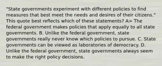 "State governments experiment with different policies to find measures that best meet the needs and desires of their citizens." This quote best reflects which of these statements? A> The federal government makes policies that apply equally to all state governments. B. Unlike the federal government, state governments really never know which policies to pursue. C. State governments can be viewed as laboratories of democracy. D. Unlike the federal government, state governments always seem to make the right policy decisions.